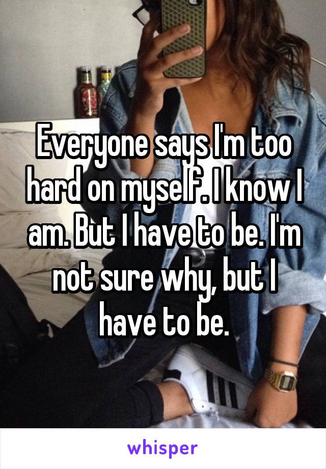 Everyone says I'm too hard on myself. I know I am. But I have to be. I'm not sure why, but I have to be.