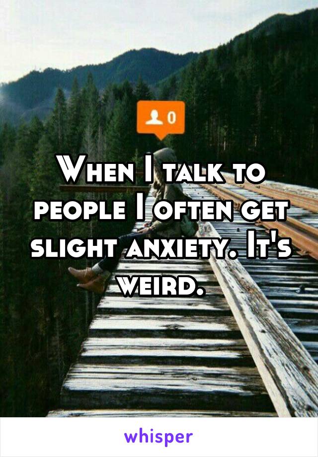 When I talk to people I often get slight anxiety. It's weird.