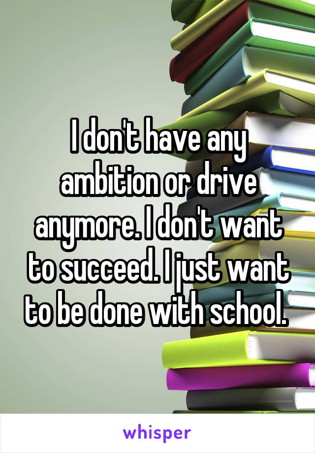 I don't have any ambition or drive anymore. I don't want to succeed. I just want to be done with school. 