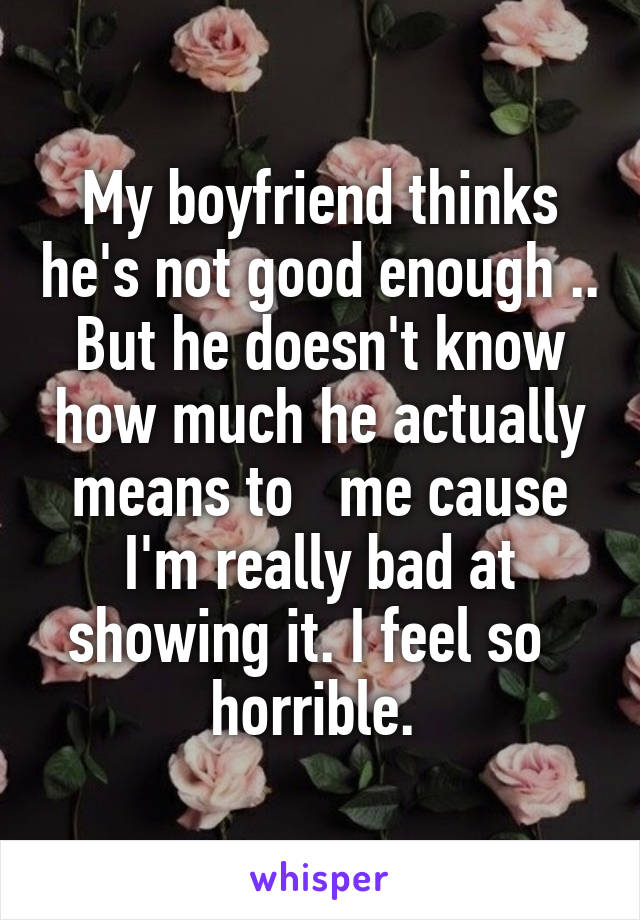 My boyfriend thinks he's not good enough .. But he doesn't know how much he actually means to   me cause I'm really bad at showing it. I feel so   horrible. 