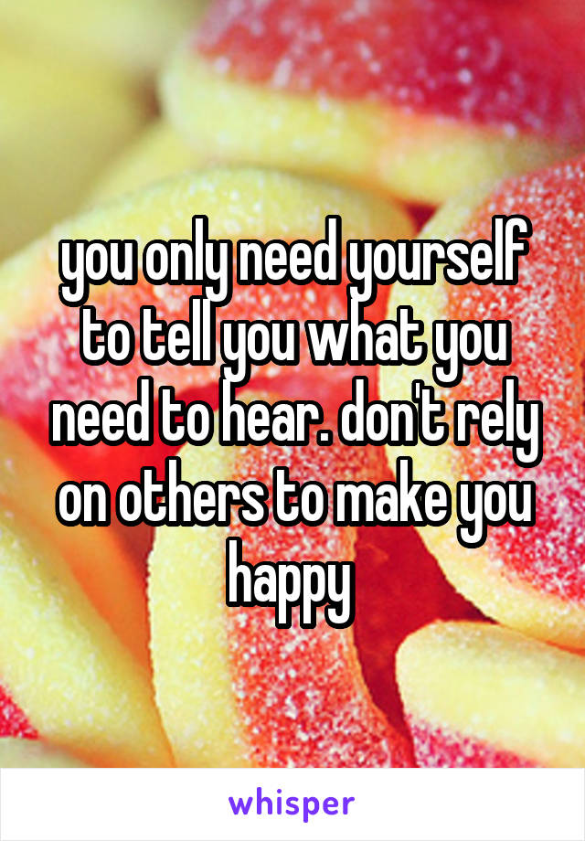 you only need yourself to tell you what you need to hear. don't rely on others to make you happy 