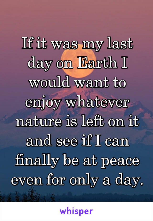 If it was my last day on Earth I would want to enjoy whatever nature is left on it and see if I can finally be at peace even for only a day.