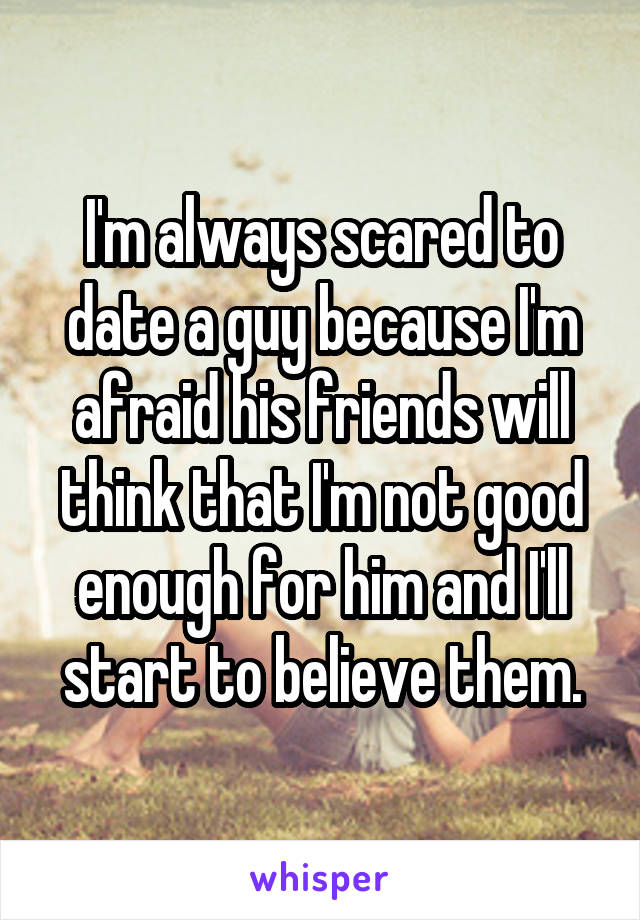 I'm always scared to date a guy because I'm afraid his friends will think that I'm not good enough for him and I'll start to believe them.