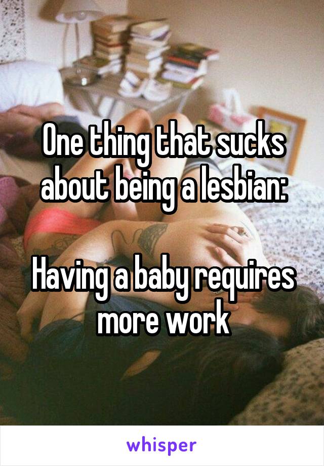 One thing that sucks about being a lesbian:

Having a baby requires more work