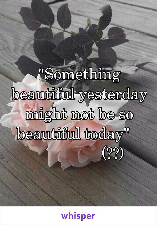 "Something beautiful yesterday might not be so beautiful today"   
                (ɈƵ)