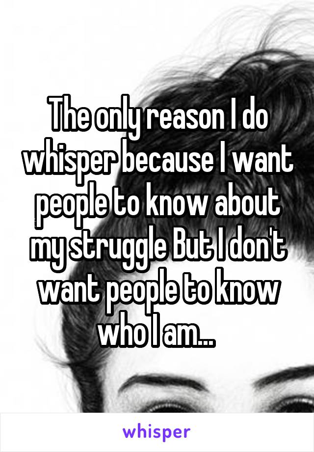 The only reason I do whisper because I want people to know about my struggle But I don't want people to know who I am... 