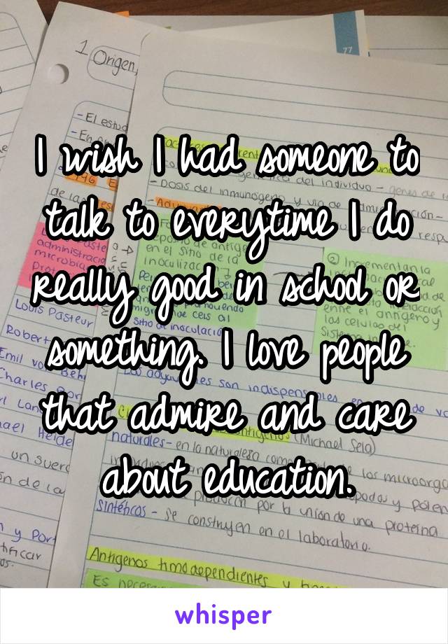 I wish I had someone to talk to everytime I do really good in school or something. I love people that admire and care about education.