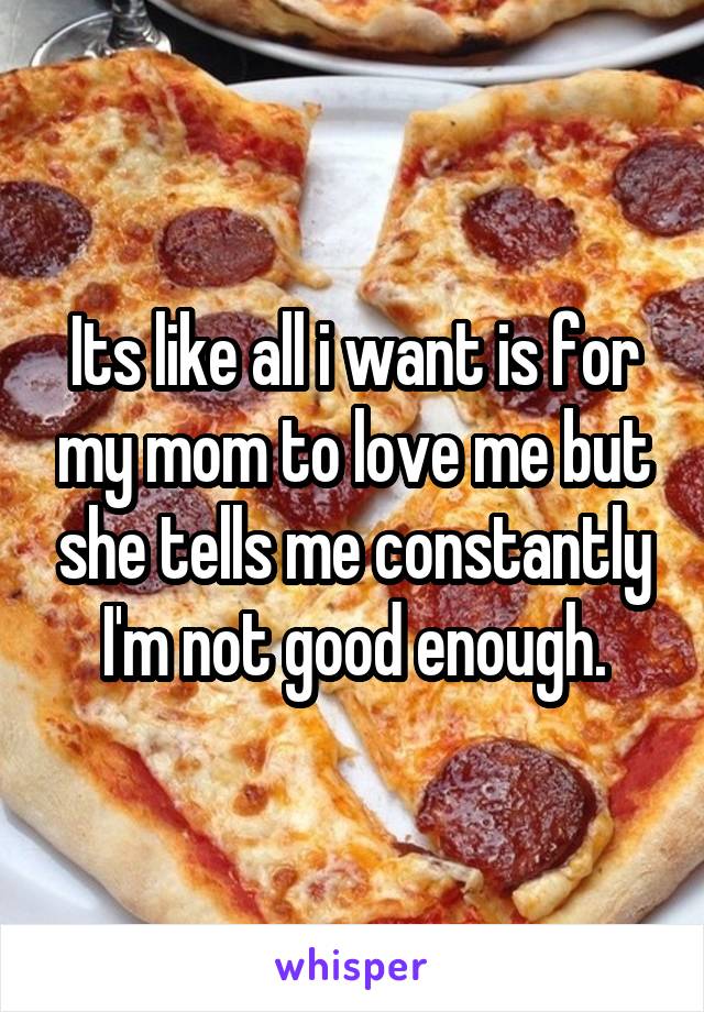 Its like all i want is for my mom to love me but she tells me constantly I'm not good enough.