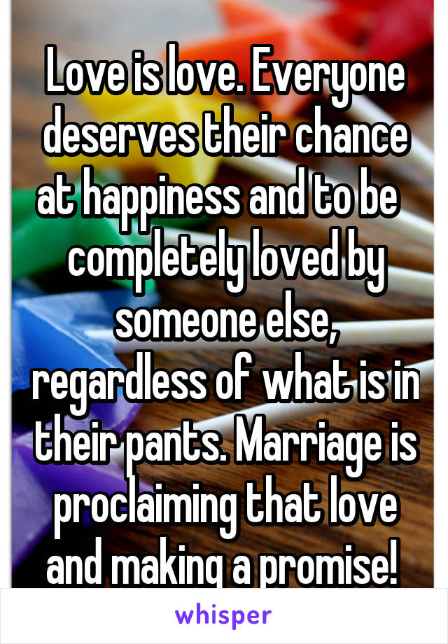 Love is love. Everyone deserves their chance at happiness and to be   completely loved by someone else, regardless of what is in their pants. Marriage is proclaiming that love and making a promise! 