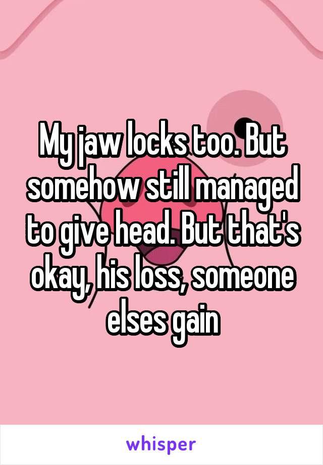 My jaw locks too. But somehow still managed to give head. But that's okay, his loss, someone elses gain