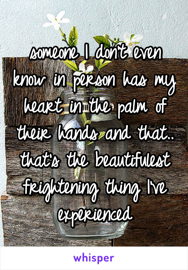 someone I don't even know in person has my heart in the palm of their hands and that.. that's the beautifulest frightening thing I've experienced