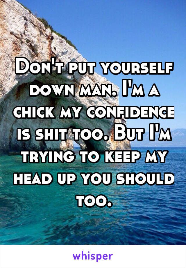 Don't put yourself down man. I'm a chick my confidence is shit too. But I'm trying to keep my head up you should too.