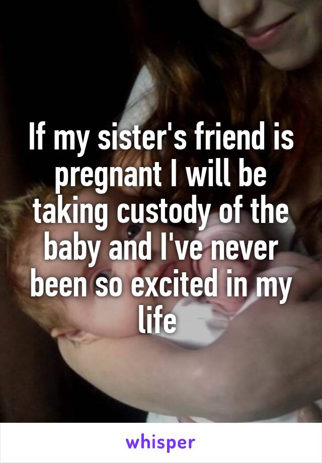 If my sister's friend is pregnant I will be taking custody of the baby and I've never been so excited in my life 