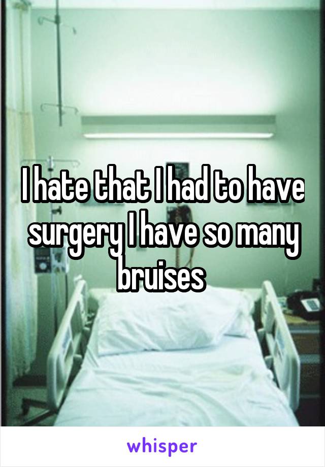 I hate that I had to have surgery I have so many bruises 