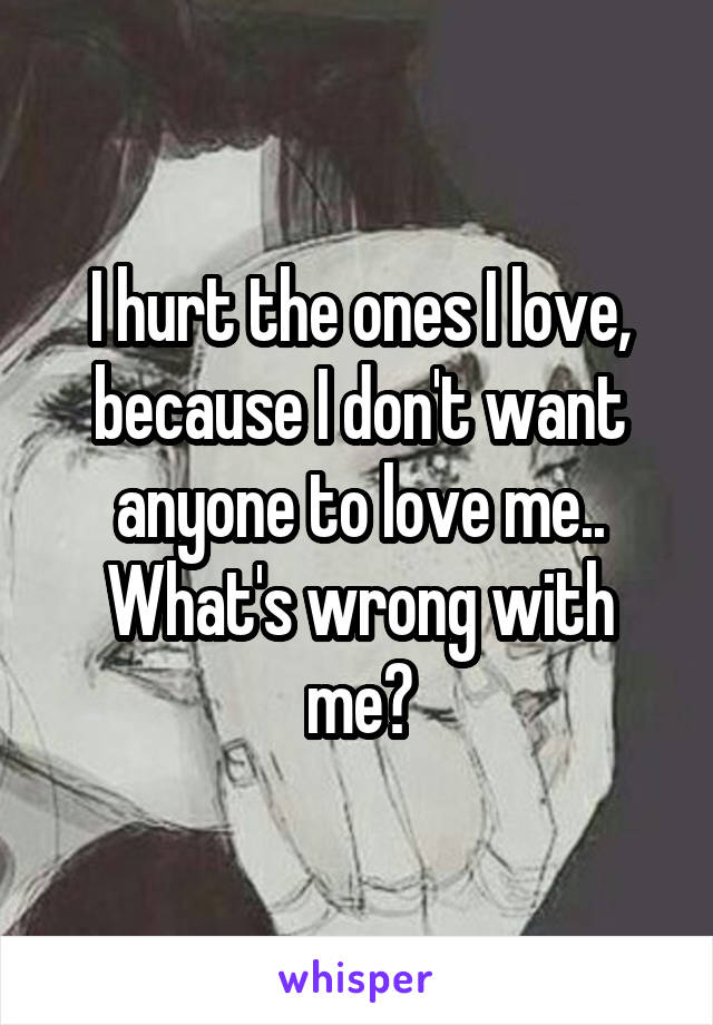 I hurt the ones I love, because I don't want anyone to love me.. What's wrong with me?