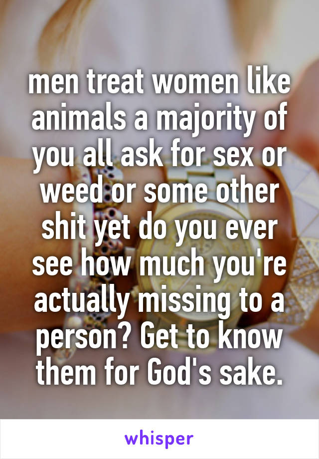 men treat women like animals a majority of you all ask for sex or weed or some other shit yet do you ever see how much you're actually missing to a person? Get to know them for God's sake.