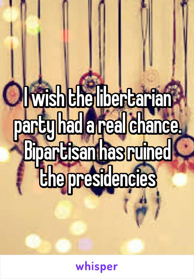 I wish the libertarian party had a real chance. Bipartisan has ruined the presidencies