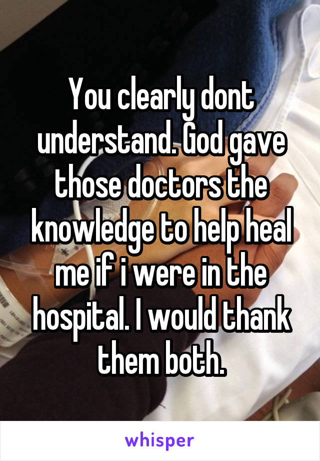 You clearly dont understand. God gave those doctors the knowledge to help heal me if i were in the hospital. I would thank them both.