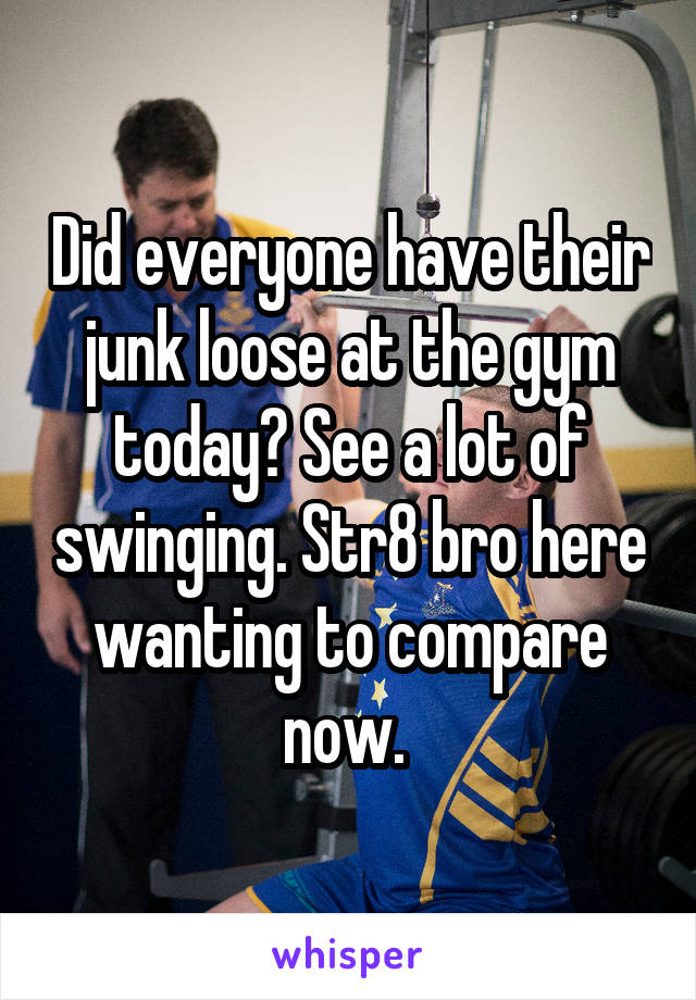 Did everyone have their junk loose at the gym today? See a lot of swinging. Str8 bro here wanting to compare now. 