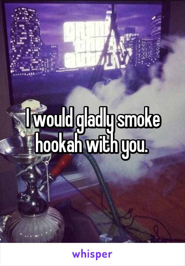 I would gladly smoke hookah with you. 