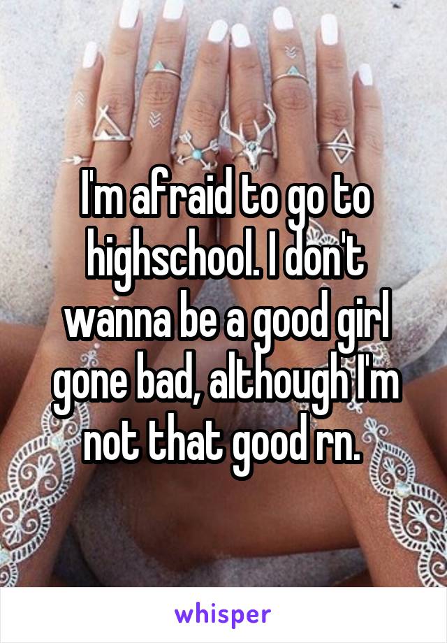 I'm afraid to go to highschool. I don't wanna be a good girl gone bad, although I'm not that good rn. 