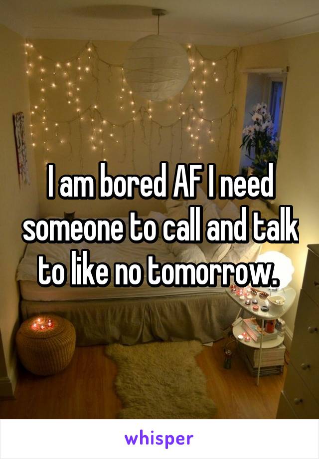 I am bored AF I need someone to call and talk to like no tomorrow. 