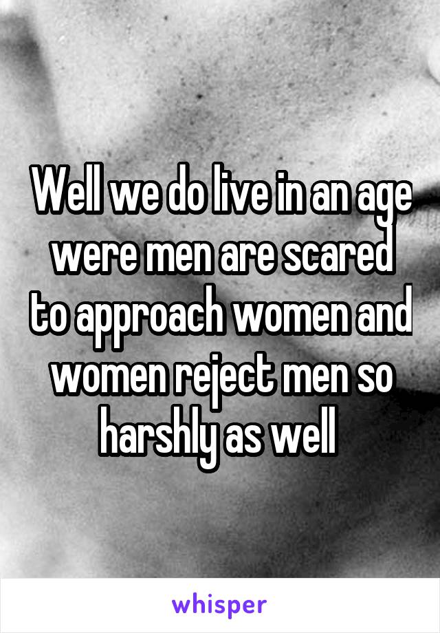 Well we do live in an age were men are scared to approach women and women reject men so harshly as well 