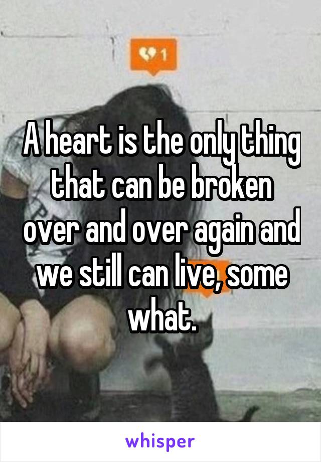 A heart is the only thing that can be broken over and over again and we still can live, some what.