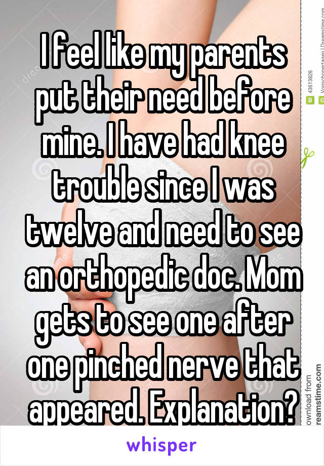 I feel like my parents put their need before mine. I have had knee trouble since I was twelve and need to see an orthopedic doc. Mom gets to see one after one pinched nerve that appeared. Explanation?