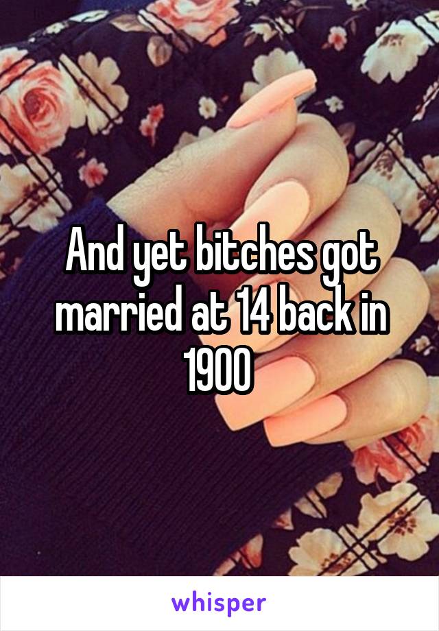 And yet bitches got married at 14 back in 1900 