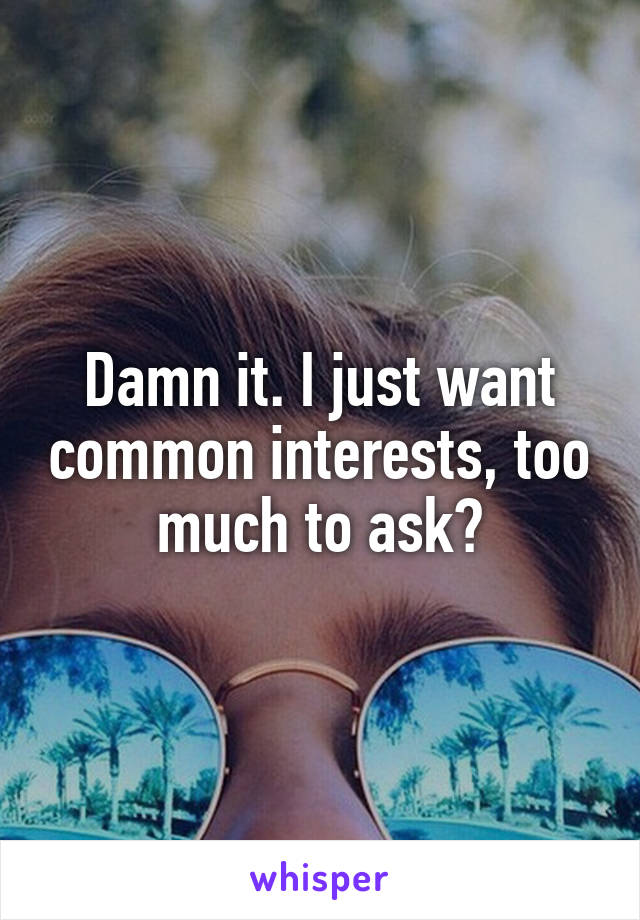 Damn it. I just want common interests, too much to ask?