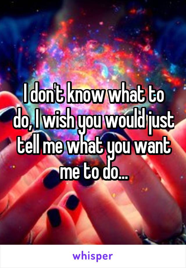 I don't know what to do, I wish you would just tell me what you want me to do...