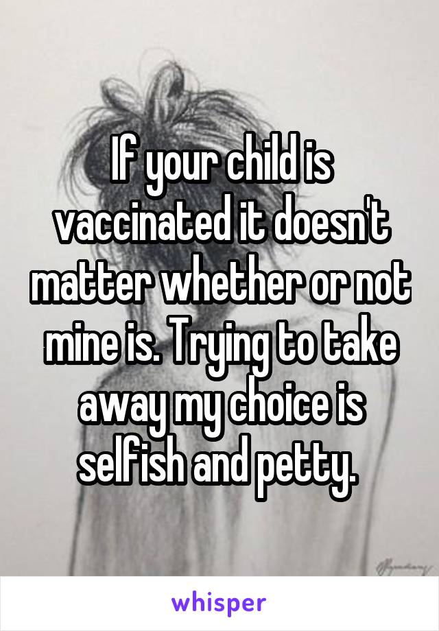 If your child is vaccinated it doesn't matter whether or not mine is. Trying to take away my choice is selfish and petty. 