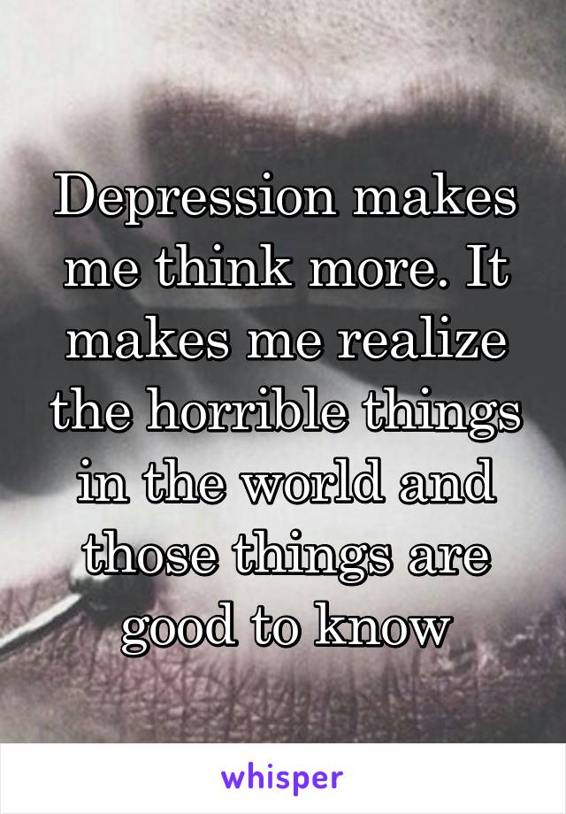 Depression makes me think more. It makes me realize the horrible things in the world and those things are good to know