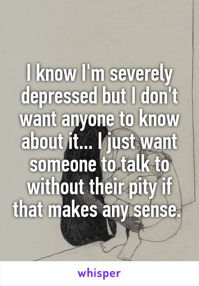 I know I'm severely depressed but I don't want anyone to know about it... I just want someone to talk to without their pity if that makes any sense. 