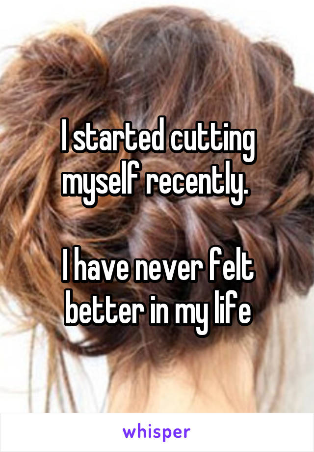 I started cutting myself recently. 

I have never felt better in my life