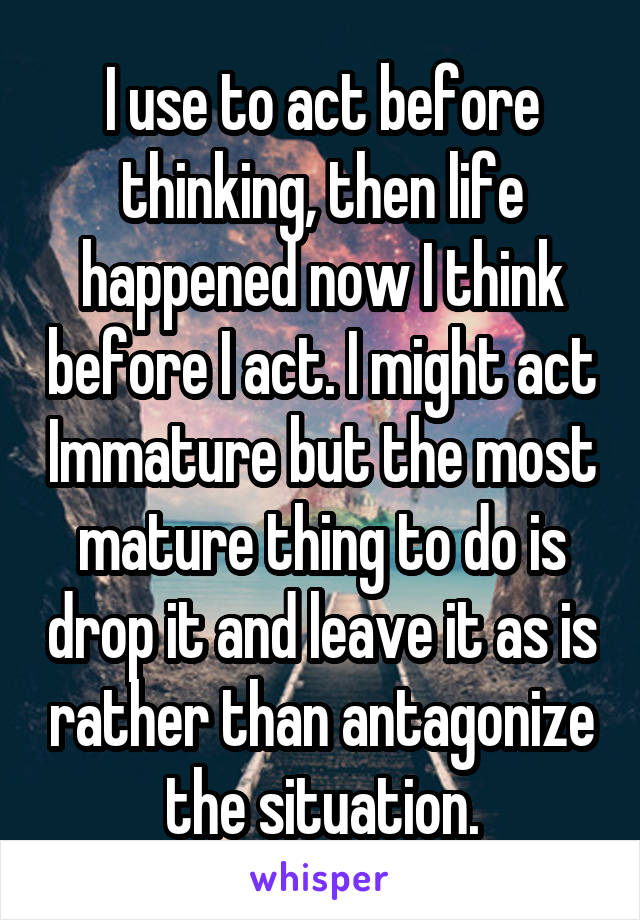 I use to act before thinking, then life happened now I think before I act. I might act Immature but the most mature thing to do is drop it and leave it as is rather than antagonize the situation.