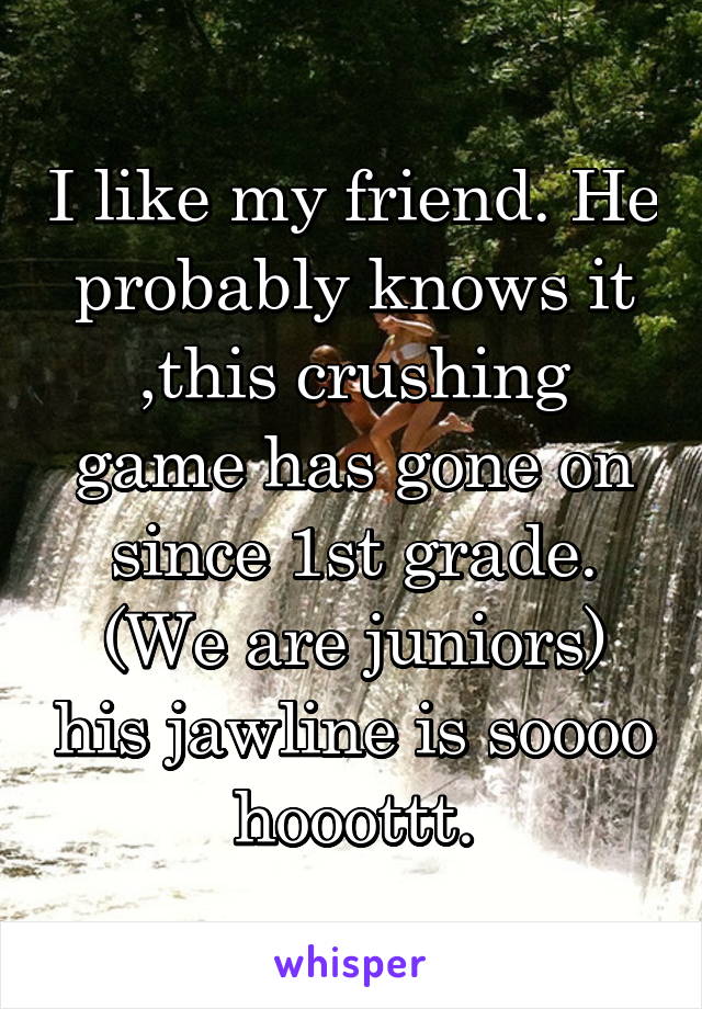 I like my friend. He probably knows it ,this crushing game has gone on since 1st grade. (We are juniors) his jawline is soooo hooottt.