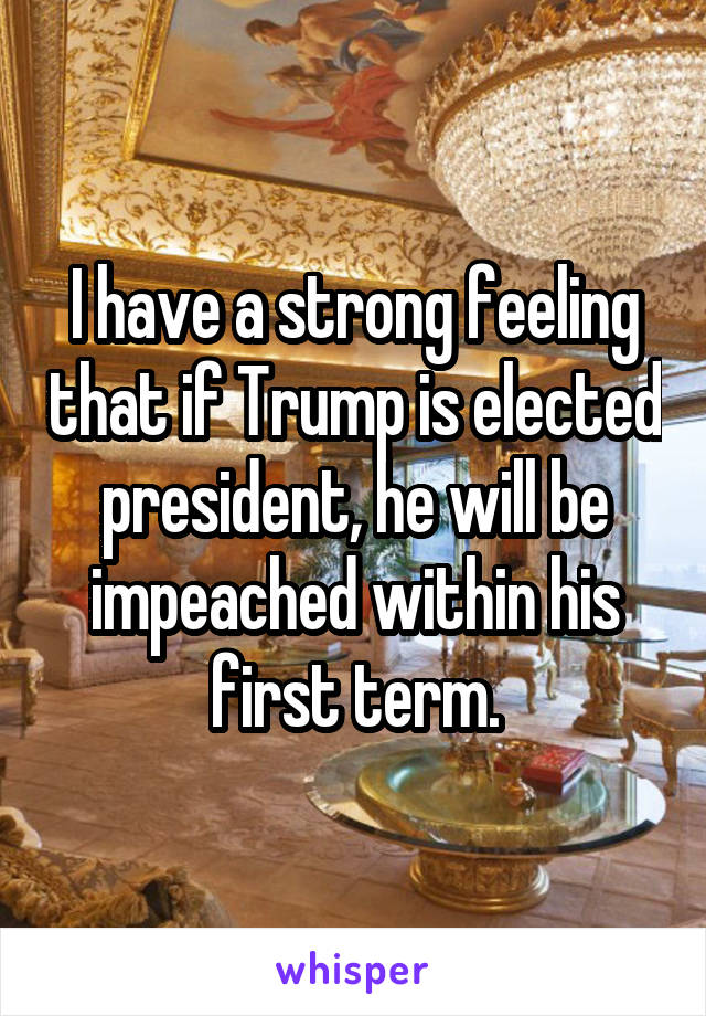 I have a strong feeling that if Trump is elected president, he will be impeached within his first term.