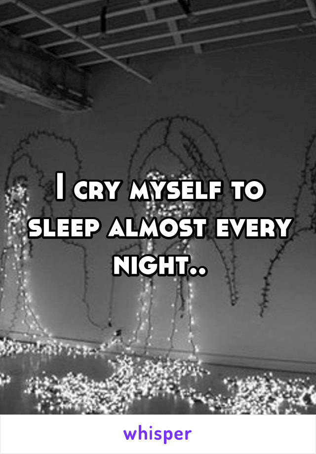 I cry myself to sleep almost every night..