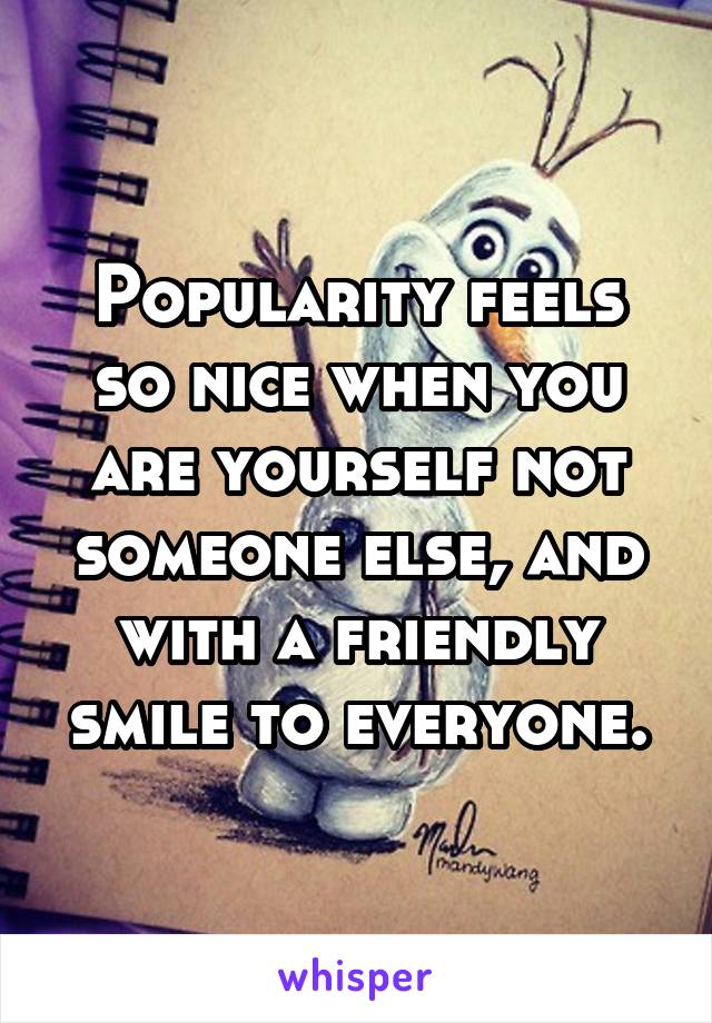 Popularity feels so nice when you are yourself not someone else, and with a friendly smile to everyone.