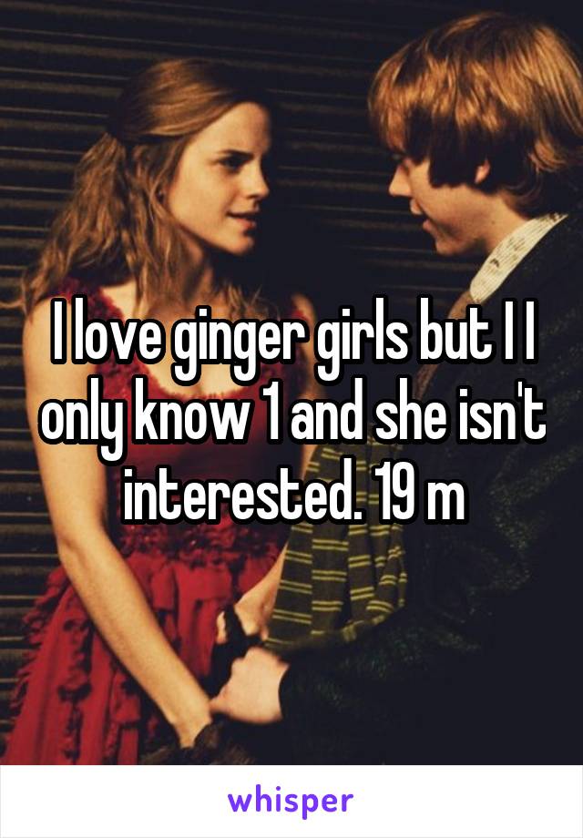 I love ginger girls but I I only know 1 and she isn't interested. 19 m