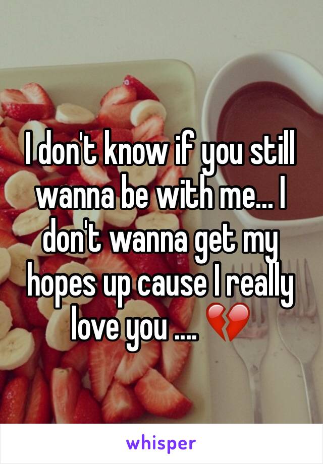 I don't know if you still wanna be with me... I don't wanna get my hopes up cause I really love you .... 💔