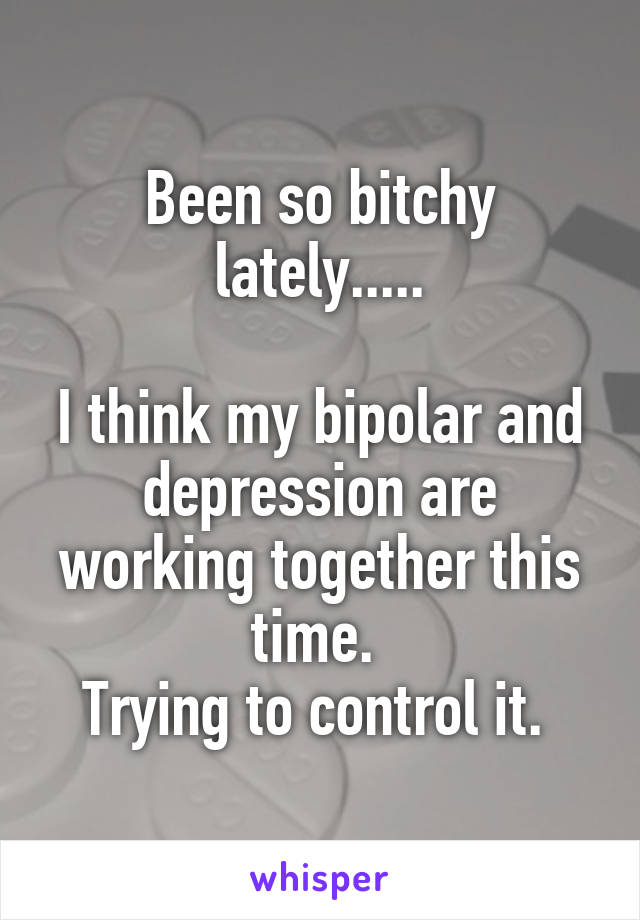 Been so bitchy lately.....

I think my bipolar and depression are working together this time. 
Trying to control it. 