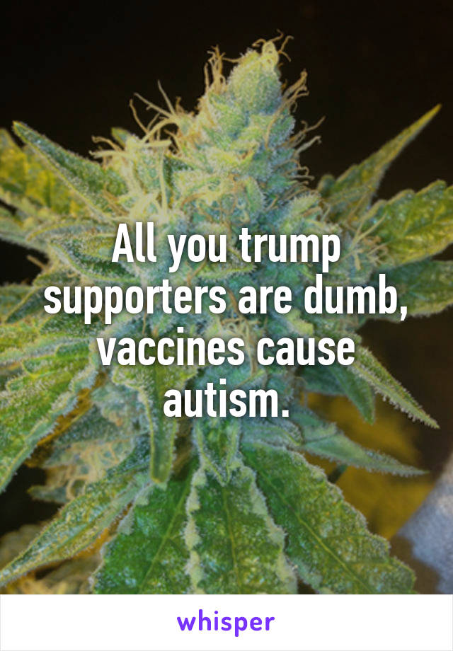 All you trump supporters are dumb, vaccines cause autism.