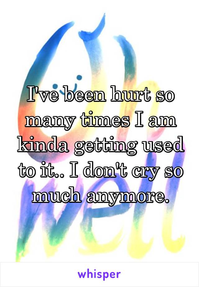 I've been hurt so many times I am kinda getting used to it.. I don't cry so much anymore.