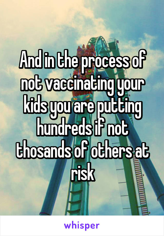 And in the process of not vaccinating your kids you are putting hundreds if not thosands of others at risk