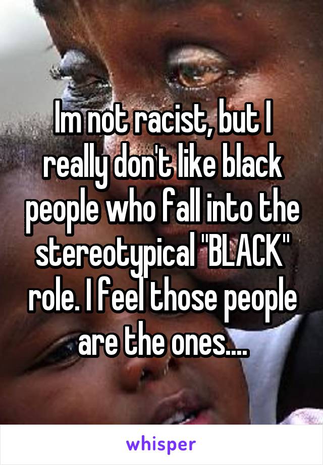 Im not racist, but I really don't like black people who fall into the stereotypical "BLACK" role. I feel those people are the ones....