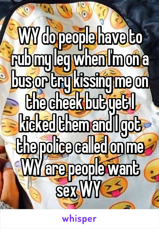 WY do people have to rub my leg when I'm on a bus or try kissing me on the cheek but yet I kicked them and I got the police called on me WY are people want sex WY 