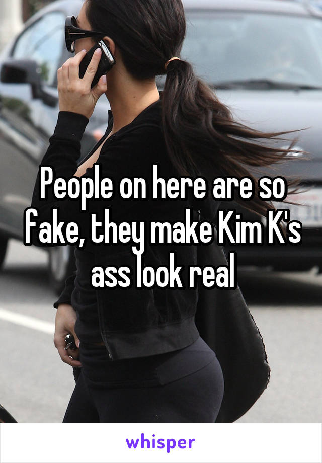 People on here are so fake, they make Kim K's ass look real